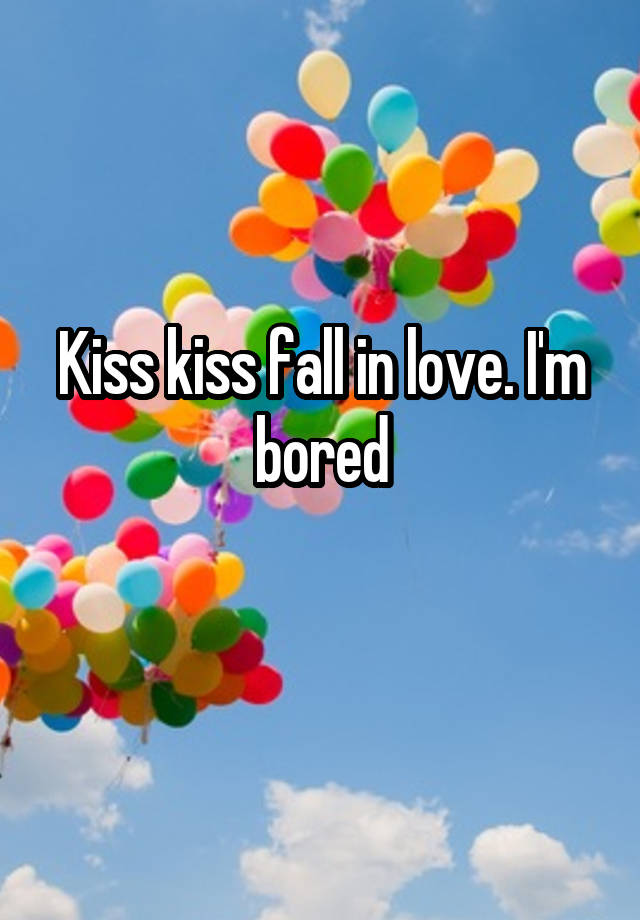 Kiss kiss fall in love. I'm bored
