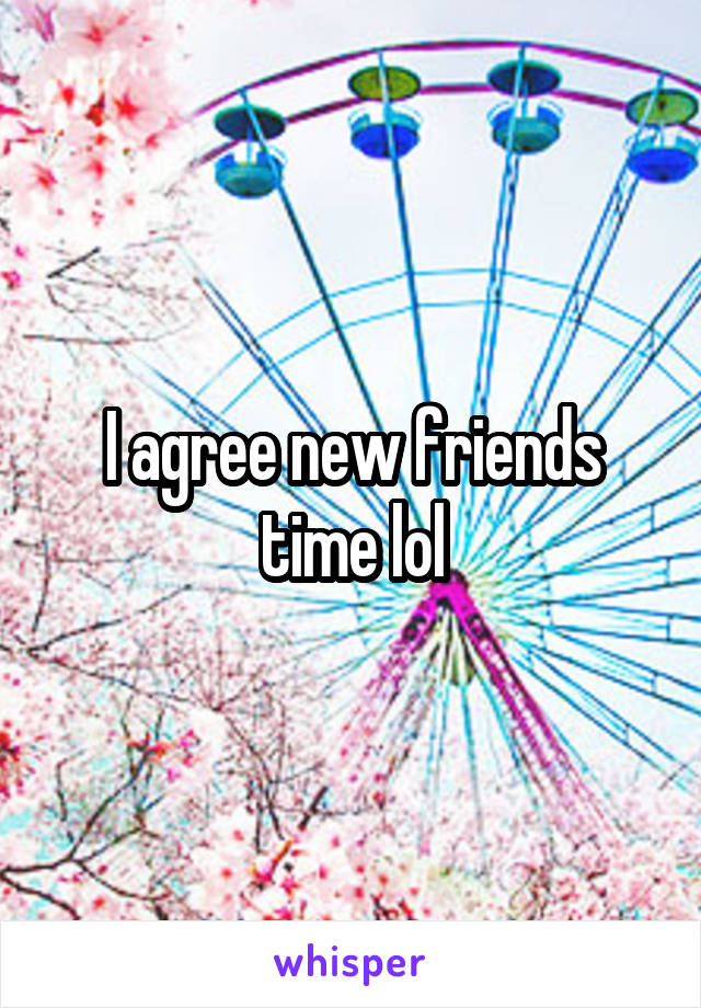 I agree new friends time lol