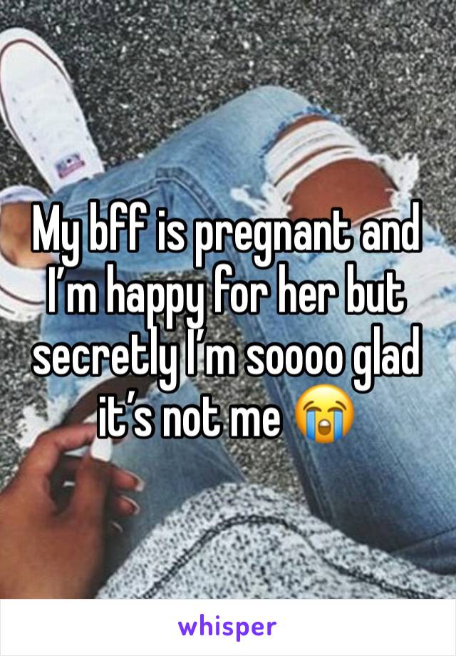 My bff is pregnant and I’m happy for her but secretly I’m soooo glad it’s not me 😭