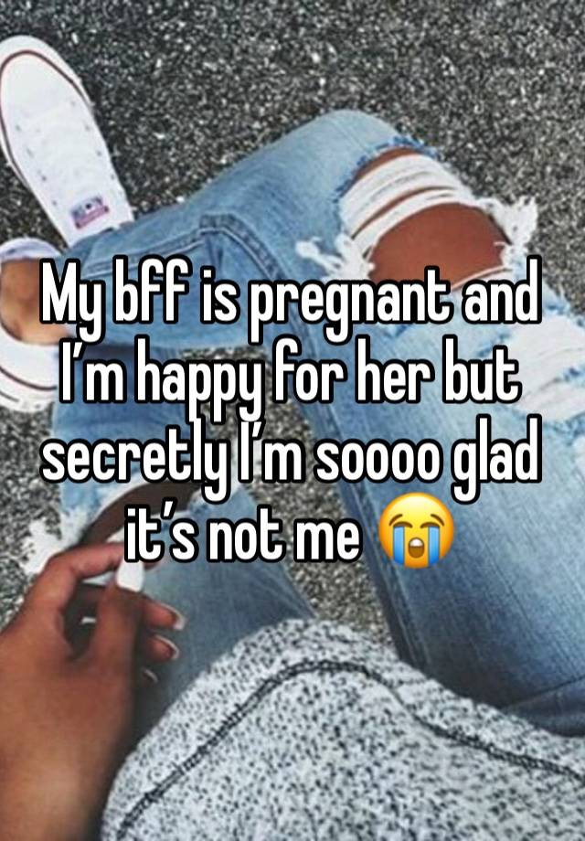 My bff is pregnant and I’m happy for her but secretly I’m soooo glad it’s not me 😭