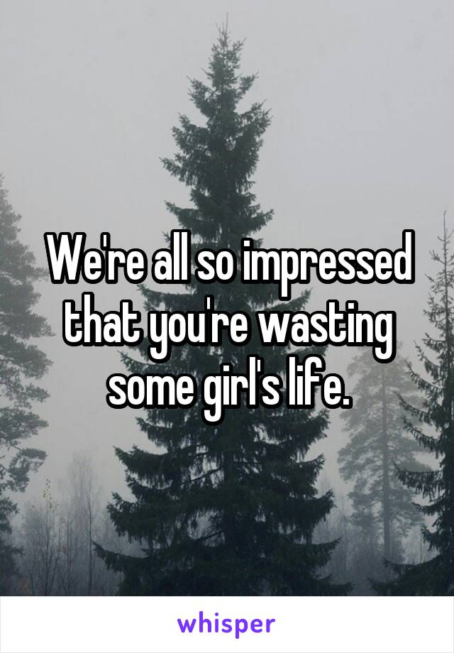 We're all so impressed that you're wasting some girl's life.