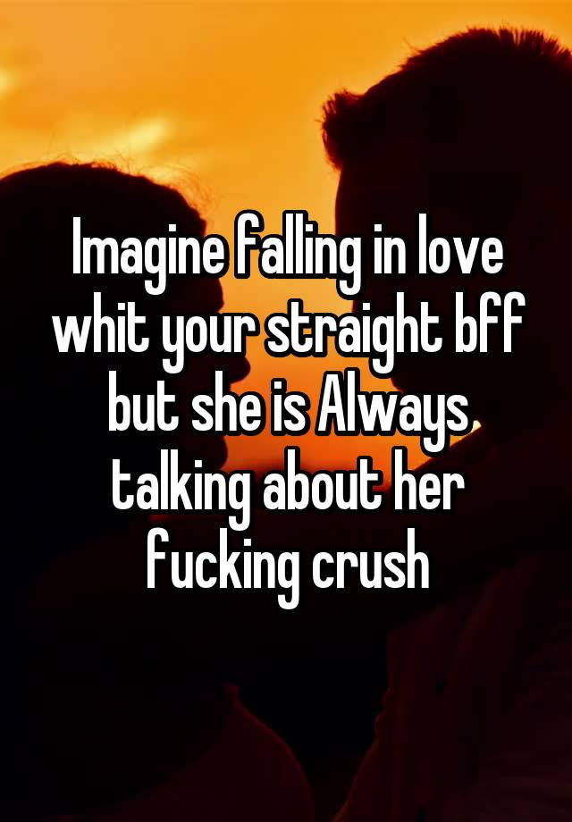 Imagine falling in love whit your straight bff but she is Always talking about her fucking crush