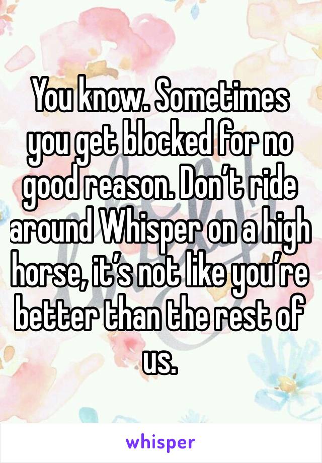 You know. Sometimes you get blocked for no good reason. Don’t ride around Whisper on a high horse, it’s not like you’re better than the rest of us.  