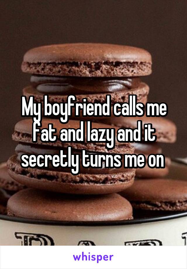 My boyfriend calls me fat and lazy and it secretly turns me on 