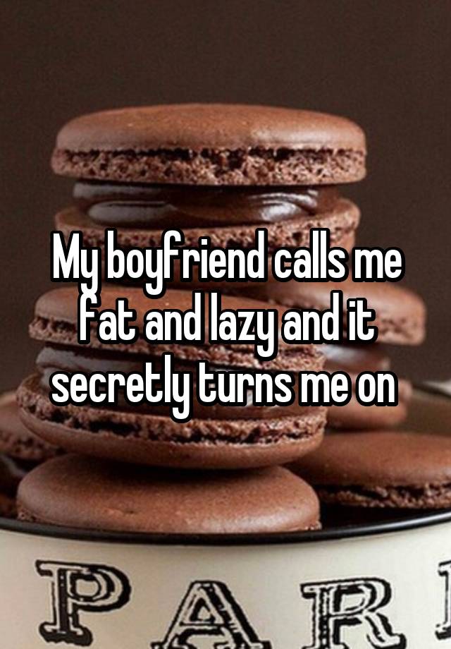 My boyfriend calls me fat and lazy and it secretly turns me on 