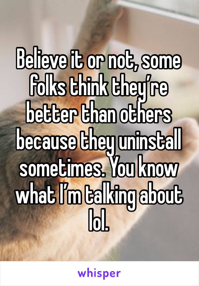 Believe it or not, some folks think they’re better than others because they uninstall sometimes. You know what I’m talking about lol. 