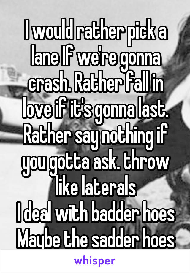 I would rather pick a lane If we're gonna crash. Rather fall in love if it's gonna last. Rather say nothing if you gotta ask. throw like laterals
I deal with badder hoes
Maybe the sadder hoes