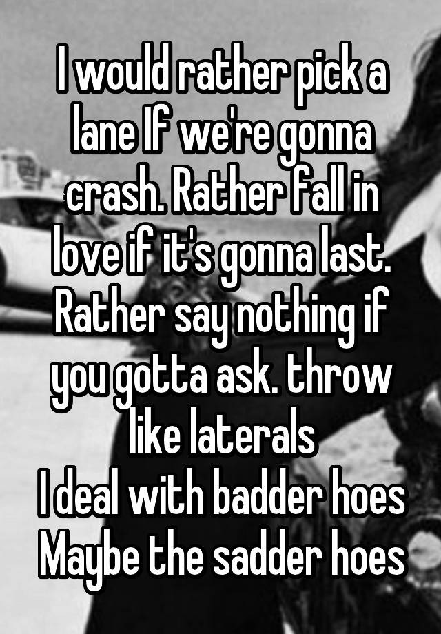 I would rather pick a lane If we're gonna crash. Rather fall in love if it's gonna last. Rather say nothing if you gotta ask. throw like laterals
I deal with badder hoes
Maybe the sadder hoes