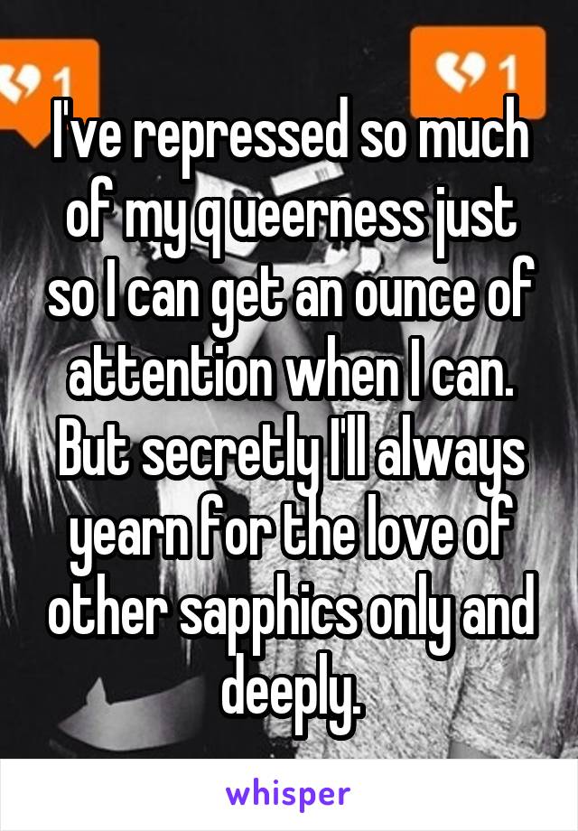 I've repressed so much of my q ueerness just so I can get an ounce of attention when I can. But secretly I'll always yearn for the love of other sapphics only and deeply.