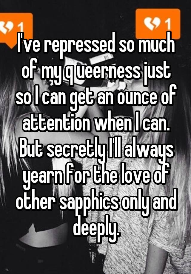 I've repressed so much of my q ueerness just so I can get an ounce of attention when I can. But secretly I'll always yearn for the love of other sapphics only and deeply.