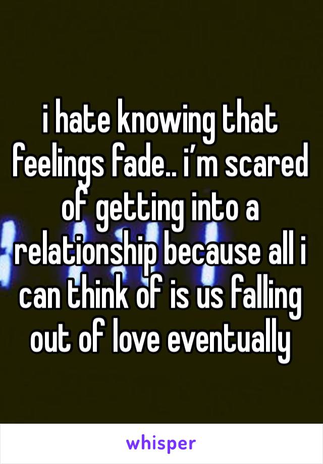 i hate knowing that feelings fade.. i’m scared of getting into a relationship because all i can think of is us falling out of love eventually 