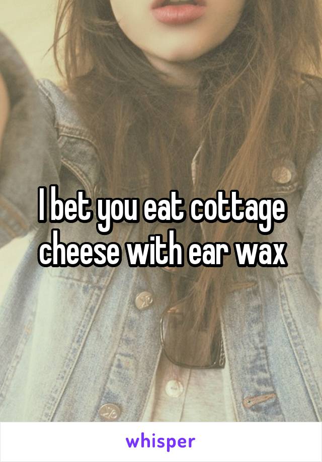 I bet you eat cottage cheese with ear wax