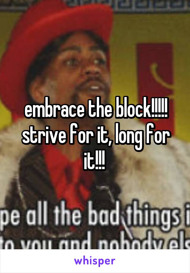 embrace the block!!!!! strive for it, long for it!!! 