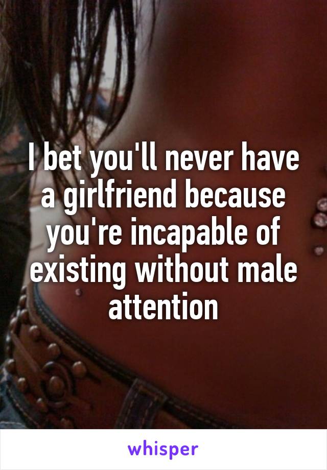 I bet you'll never have a girlfriend because you're incapable of existing without male attention