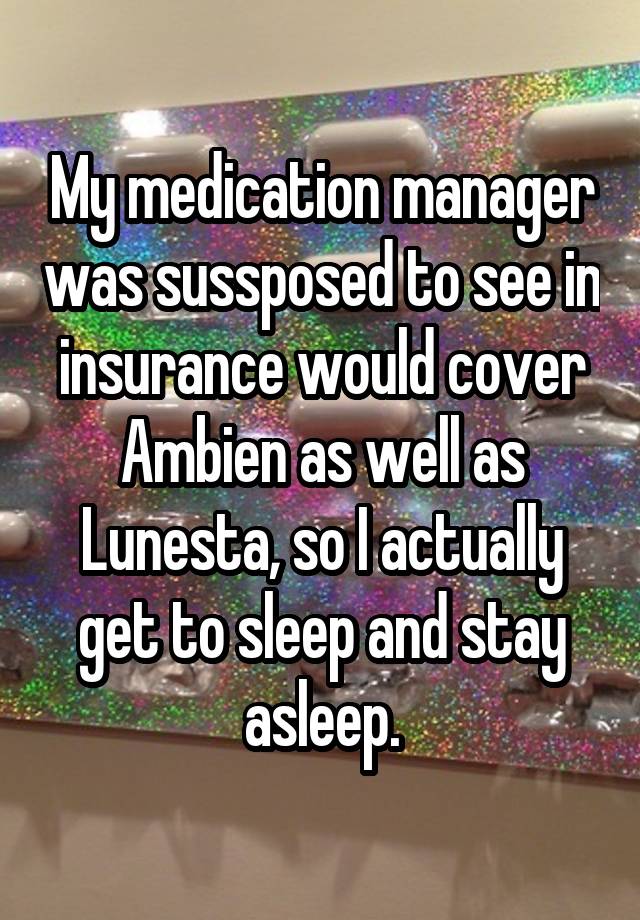 My medication manager was sussposed to see in insurance would cover Ambien as well as Lunesta, so I actually get to sleep and stay asleep.