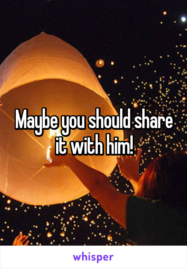 Maybe you should share it with him!