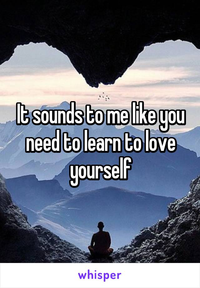 It sounds to me like you need to learn to love yourself