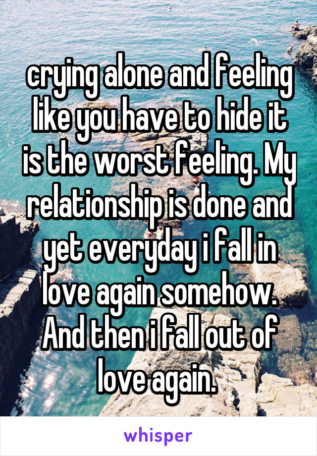 crying alone and feeling like you have to hide it is the worst feeling. My relationship is done and yet everyday i fall in love again somehow. And then i fall out of love again. 