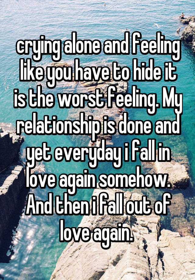 crying alone and feeling like you have to hide it is the worst feeling. My relationship is done and yet everyday i fall in love again somehow. And then i fall out of love again. 