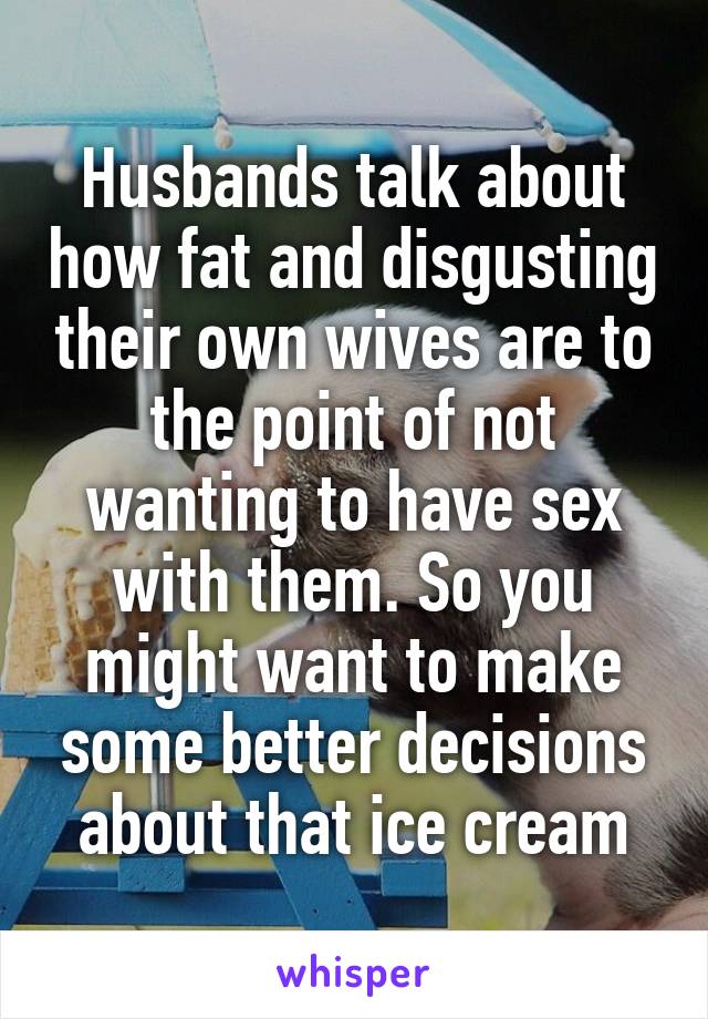 Husbands talk about how fat and disgusting their own wives are to the point of not wanting to have sex with them. So you might want to make some better decisions about that ice cream