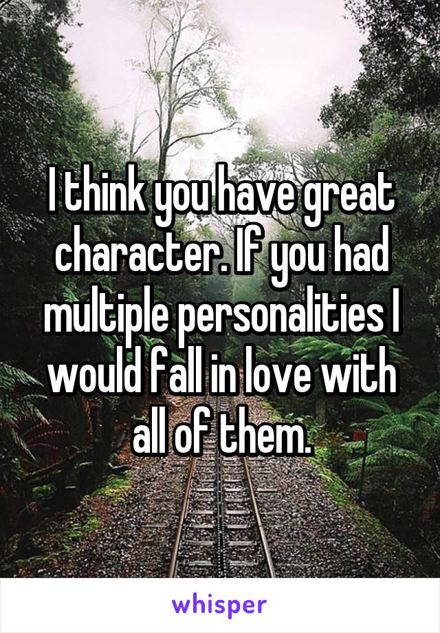 I think you have great character. If you had multiple personalities I would fall in love with all of them.