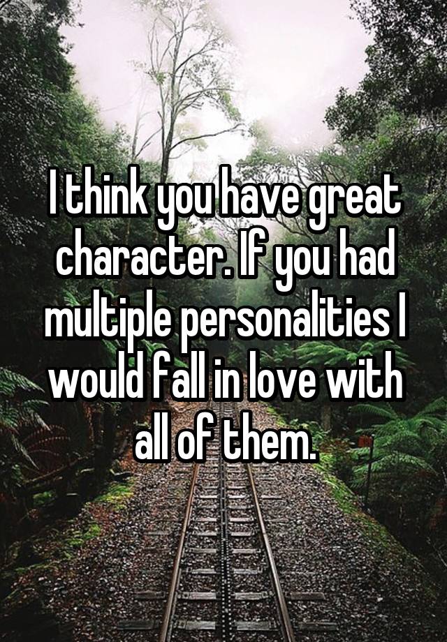 I think you have great character. If you had multiple personalities I would fall in love with all of them.