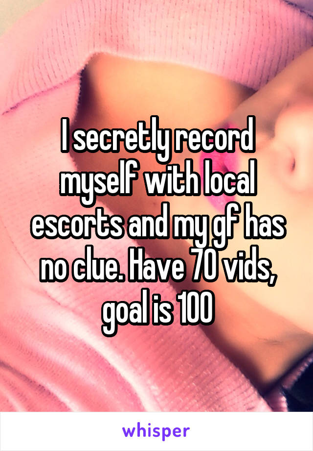 I secretly record myself with local escorts and my gf has no clue. Have 70 vids, goal is 100