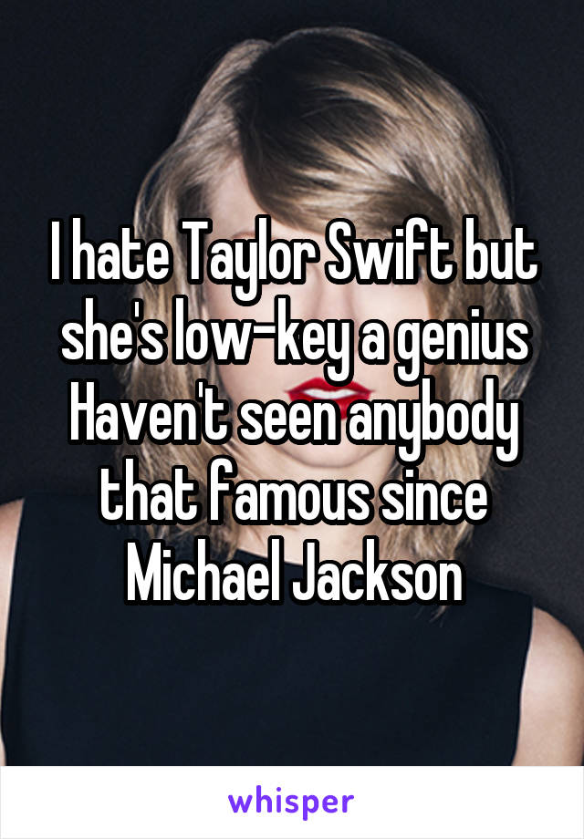 I hate Taylor Swift but she's low-key a genius
Haven't seen anybody that famous since Michael Jackson