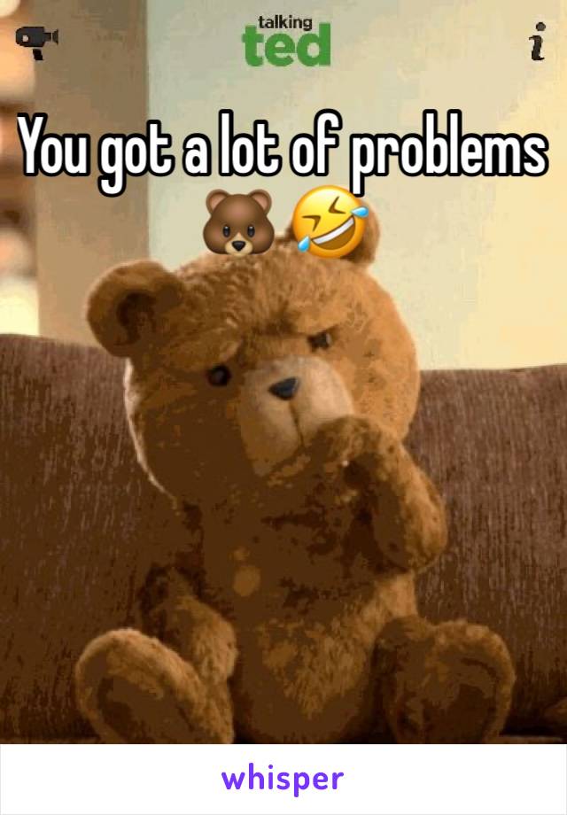 You got a lot of problems 🐻 🤣