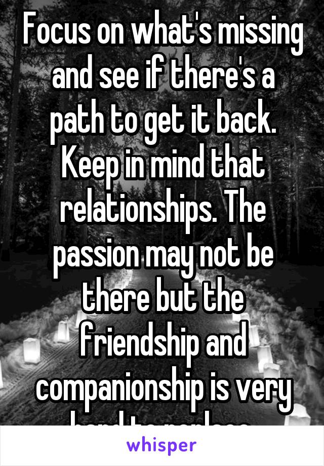 Focus on what's missing and see if there's a path to get it back. Keep in mind that relationships. The passion may not be there but the friendship and companionship is very hard to replace.