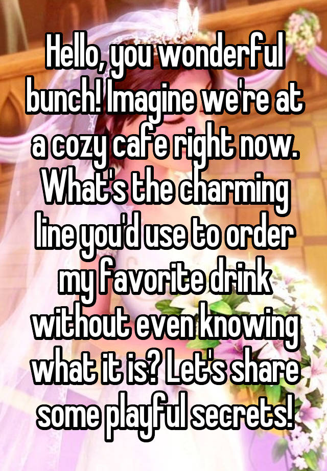 Hello, you wonderful bunch! Imagine we're at a cozy cafe right now. What's the charming line you'd use to order my favorite drink without even knowing what it is? Let's share some playful secrets!