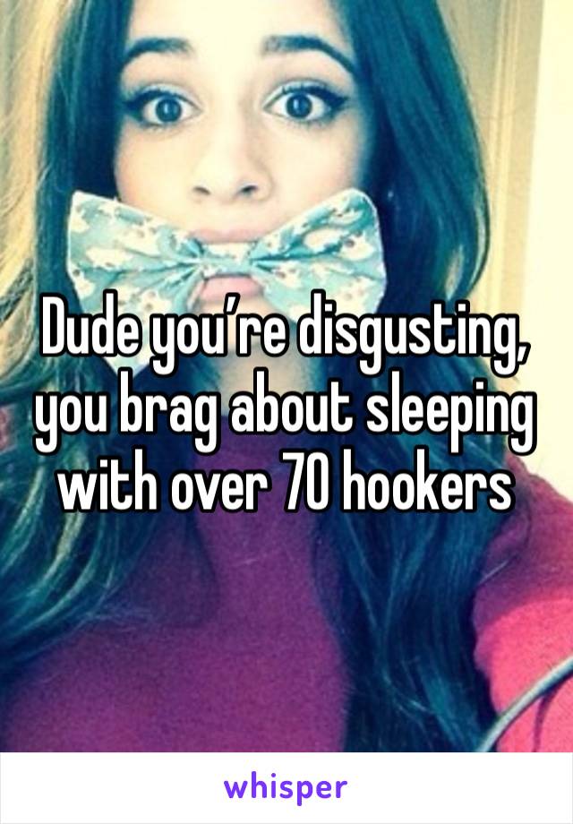 Dude you’re disgusting, you brag about sleeping with over 70 hookers