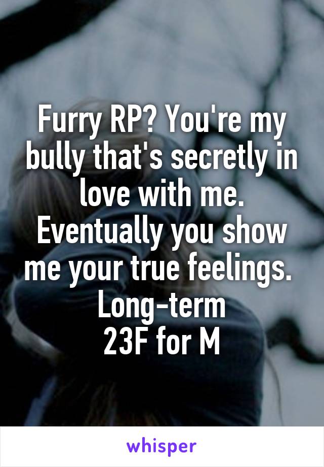 Furry RP? You're my bully that's secretly in love with me. Eventually you show me your true feelings. 
Long-term
 23F for M 