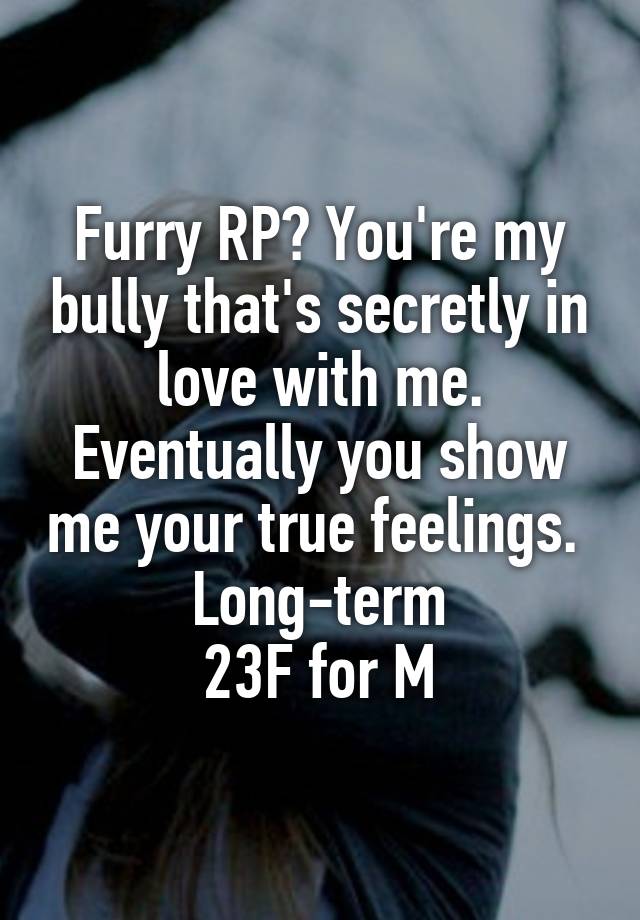 Furry RP? You're my bully that's secretly in love with me. Eventually you show me your true feelings. 
Long-term
 23F for M 