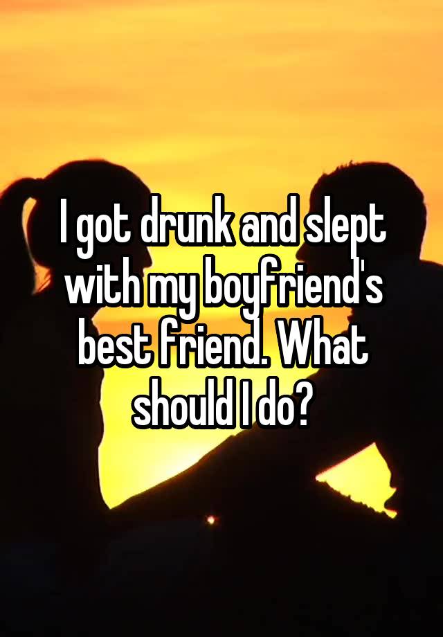 I got drunk and slept with my boyfriend's best friend. What should I do?