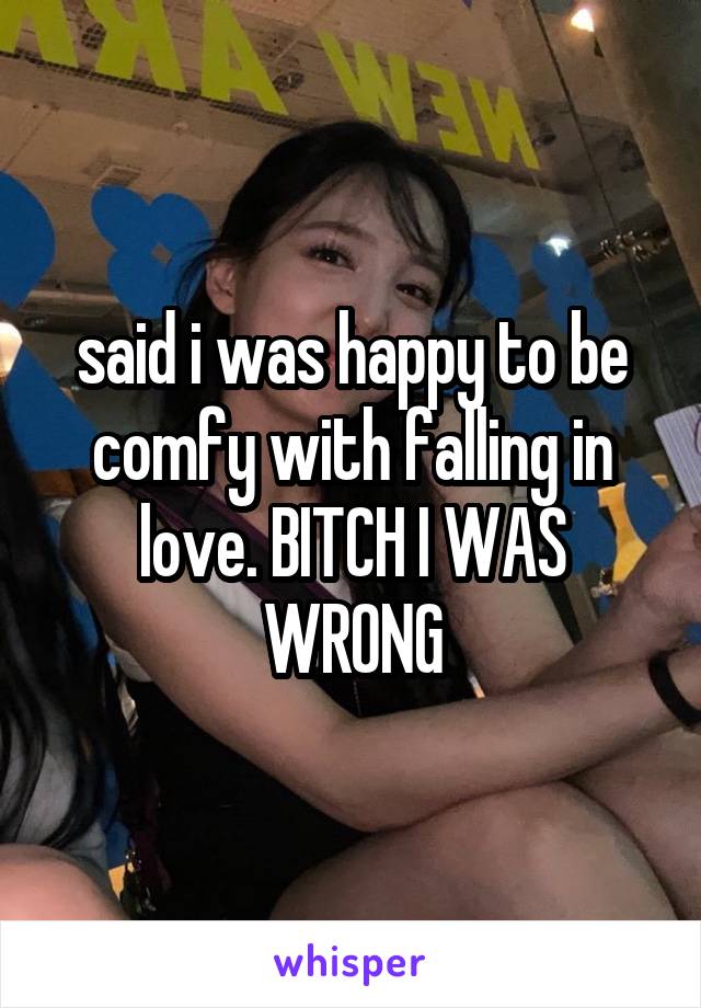 said i was happy to be comfy with falling in love. BITCH I WAS WRONG