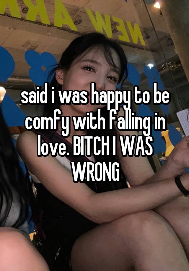 said i was happy to be comfy with falling in love. BITCH I WAS WRONG