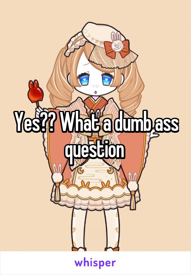 Yes?? What a dumb ass question 