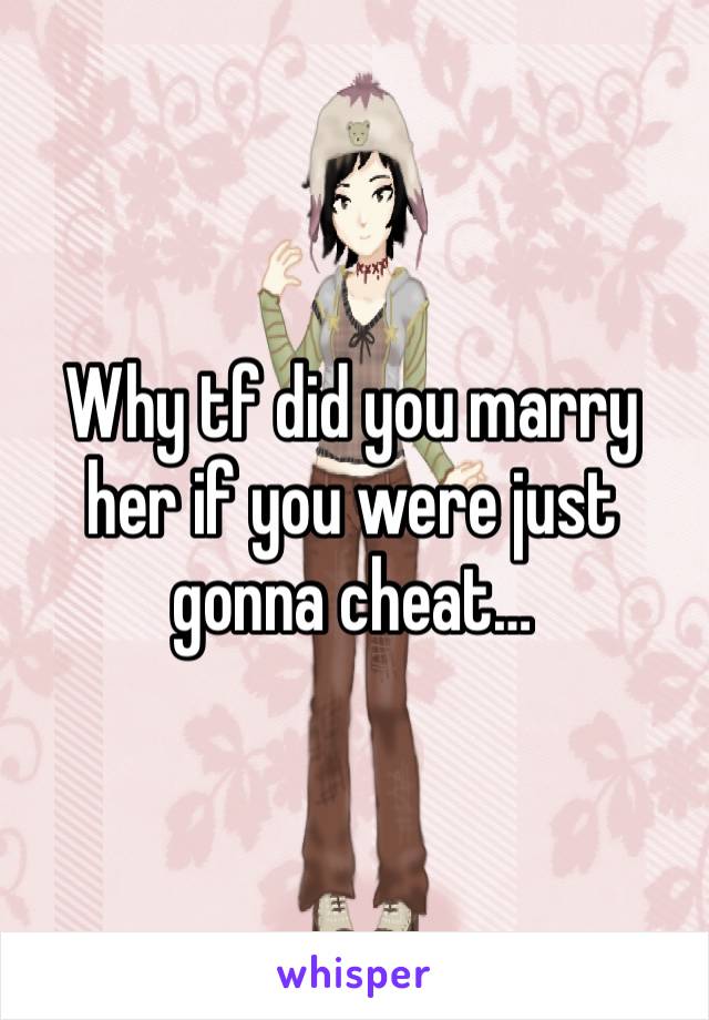 Why tf did you marry her if you were just gonna cheat…