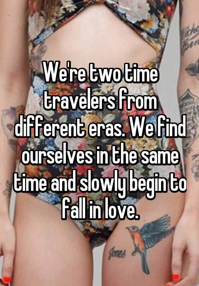 We're two time travelers from different eras. We find ourselves in the same time and slowly begin to fall in love.