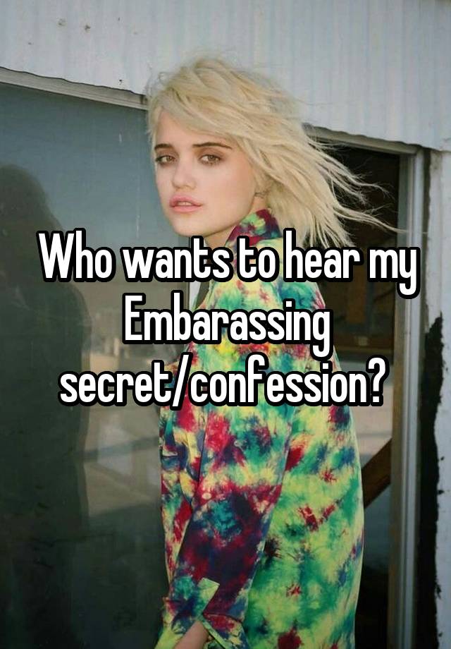 Who wants to hear my Embarassing secret/confession? 