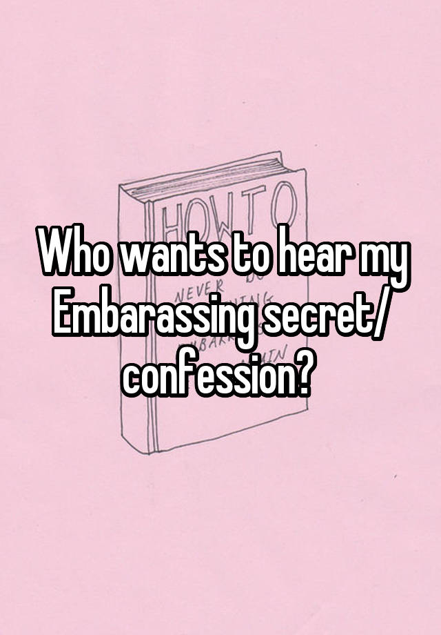 Who wants to hear my Embarassing secret/ confession? 