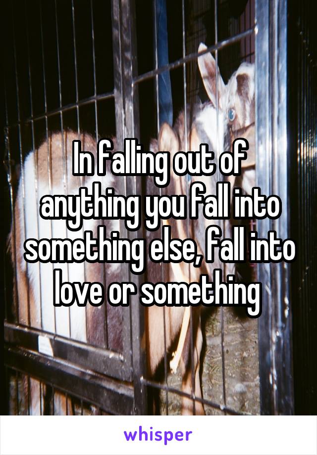 In falling out of anything you fall into something else, fall into love or something 