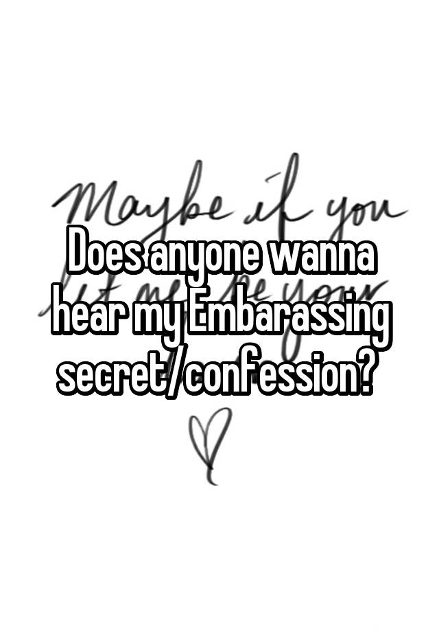 Does anyone wanna hear my Embarassing secret/confession? 