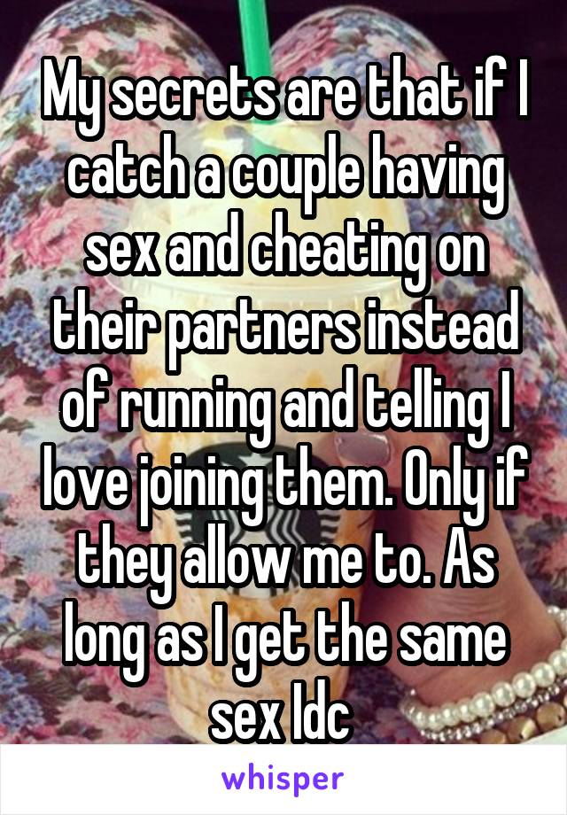 My secrets are that if I catch a couple having sex and cheating on their partners instead of running and telling I love joining them. Only if they allow me to. As long as I get the same sex Idc 