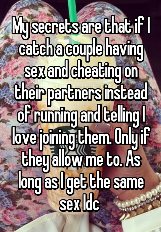 My secrets are that if I catch a couple having sex and cheating on their partners instead of running and telling I love joining them. Only if they allow me to. As long as I get the same sex Idc 