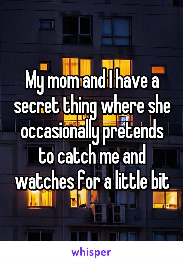 My mom and I have a secret thing where she occasionally pretends to catch me and watches for a little bit