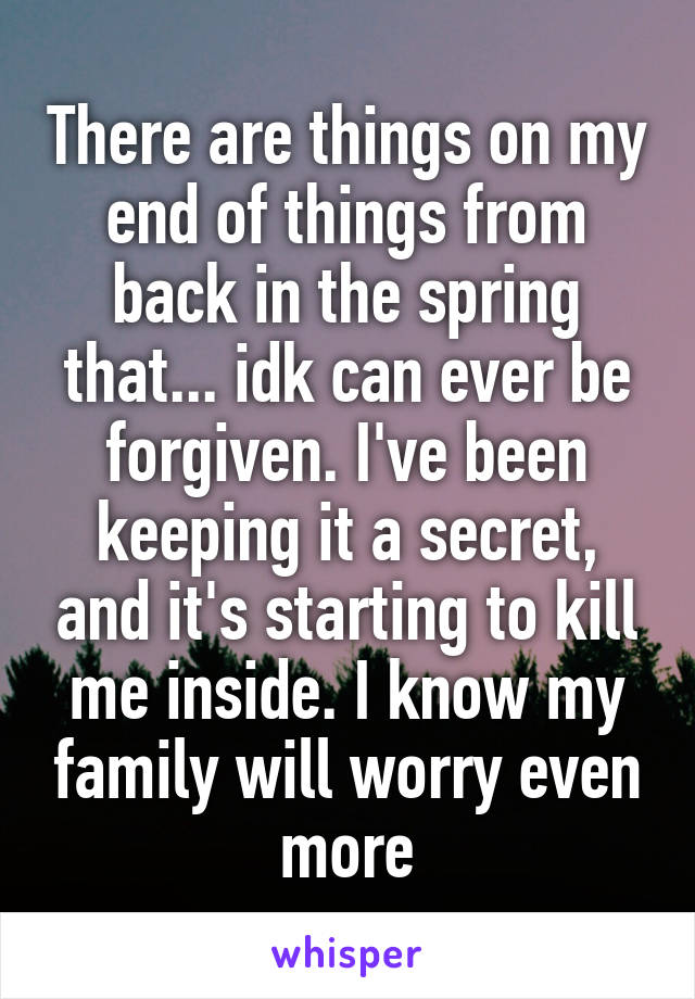 There are things on my end of things from back in the spring that... idk can ever be forgiven. I've been keeping it a secret, and it's starting to kill me inside. I know my family will worry even more