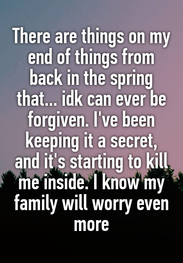 There are things on my end of things from back in the spring that... idk can ever be forgiven. I've been keeping it a secret, and it's starting to kill me inside. I know my family will worry even more