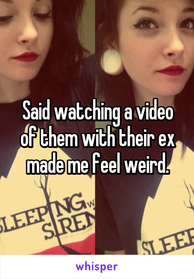 Said watching a video of them with their ex made me feel weird.